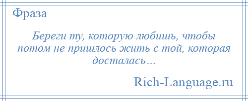 
    Береги ту, которую любишь, чтобы потом не пришлось жить с той, которая досталась…