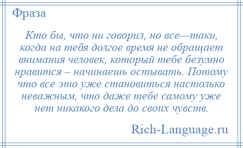 
    Кто бы, что ни говорил, но все—таки, когда на тебя долгое время не обращает внимания человек, который тебе безумно нравится – начинаешь остывать. Потому что все это уже становиться настолько неважным, что даже тебе самому уже нет никакого дела до своих чувств.