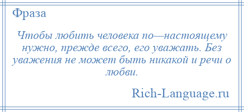 
    Чтобы любить человека по—настоящему нужно, прежде всего, его уважать. Без уважения не может быть никакой и речи о любви.