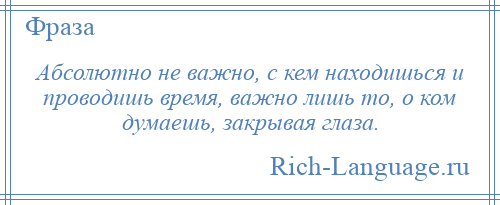 
    Абсолютно не важно, с кем находишься и проводишь время, важно лишь то, о ком думаешь, закрывая глаза.