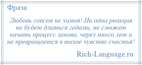 
    Любовь совсем не химия! Ни одна реакция не будет длиться годами, не сможет начать процесс заново, через много лет и не превращается в тихое чувство счастья!