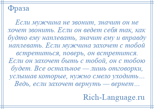 
    Если мужчина не звонит, значит он не хочет звонить. Если он ведет себя так, как будто ему наплевать, значит ему и вправду наплевать. Если мужчина захочет с тобой встретиться, поверь, он встретится. Если он захочет быть с тобой, он с тобою будет. Все остальное — лишь отговорки, услышав которые, нужно смело уходить… Ведь, если захочет вернуть — вернет…