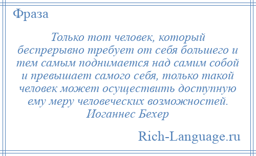 
    Только тот человек, который беспрерывно требует от себя большего и тем самым поднимается над самим собой и превышает самого себя, только такой человек может осуществить доступную ему меру человеческих возможностей. Иоганнес Бехер