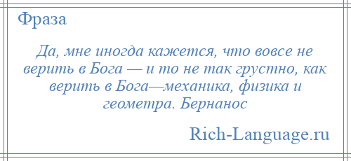 
    Да, мне иногда кажется, что вовсе не верить в Бога — и то не так грустно, как верить в Бога—механика, физика и геометра. Бернанос