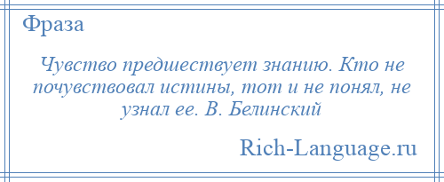 
    Чувство предшествует знанию. Кто не почувствовал истины, тот и не понял, не узнал ее. В. Белинский