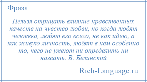 
    Нельзя отрицать влияние нравственных качеств на чувство любви, но когда любят человека, любят его всего, не как идею, а как живую личность, любят в нем особенно то, чего не умеют ни определить ни назвать. В. Белинский