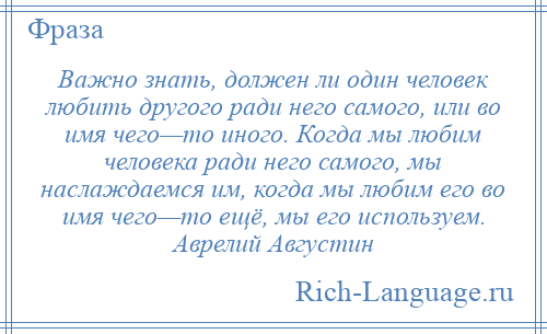 
    Важно знать, должен ли один человек любить другого ради него самого, или во имя чего—то иного. Когда мы любим человека ради него самого, мы наслаждаемся им, когда мы любим его во имя чего—то ещё, мы его используем. Аврелий Августин