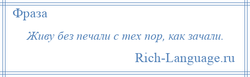 
    Живу без печали с тех пор, как зачали.