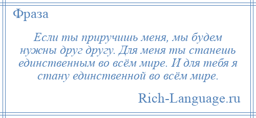 
    Если ты приручишь меня, мы будем нужны друг другу. Для меня ты станешь единственным во всём мире. И для тебя я стану единственной во всём мире.