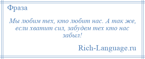 
    Мы любим тех, кто любит нас. А так же, если хватит сил, забудем тех кто нас забыл!