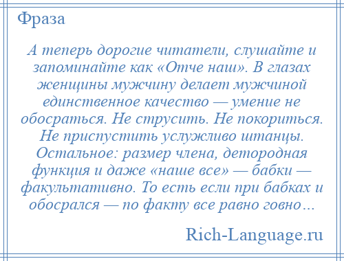 
    А теперь дорогие читатели, слушайте и запоминайте как «Отче наш». В глазах женщины мужчину делает мужчиной единственное качество — умение не обосраться. Не струсить. Не покориться. Не приспустить услужливо штанцы. Остальное: размер члена, детородная функция и даже «наше все» — бабки — факультативно. То есть если при бабках и обосрался — по факту все равно говно…