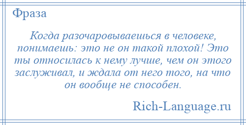 
    Когда разочаровываешься в человеке, понимаешь: это не он такой плохой! Это ты относилась к нему лучше, чем он этого заслуживал, и ждала от него того, на что он вообще не способен.