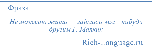 
    Не можешь жить — займись чем—нибудь другим.Г. Малкин