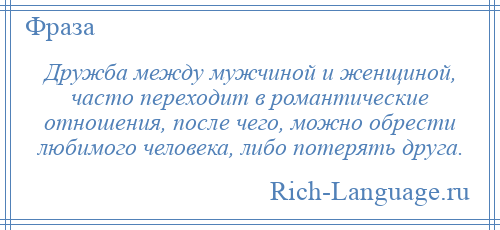
    Дружба между мужчиной и женщиной, часто переходит в романтические отношения, после чего, можно обрести любимого человека, либо потерять друга.