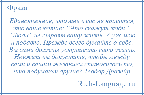 
    Единственное, что мне в вас не нравится, это ваше вечное: “Что скажут люди.” “Люди” не строят вашу жизнь. А уж мою и подавно. Прежде всего думайте о себе. Вы сами должны устраивать свою жизнь. Неужели вы допустите, чтобы между вами и вашим желанием становилось то, что подумают другие? Теодор Дразейр