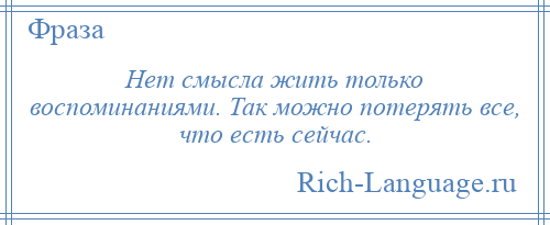 
    Нет смысла жить только воспоминаниями. Так можно потерять все, что есть сейчас.