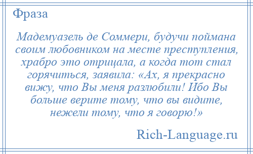 
    Мадемуазель де Соммери, будучи поймана своим любовником на месте преступления, храбро это отрицала, а когда тот стал горячиться, заявила: «Ах, я прекрасно вижу, что Вы меня разлюбили! Ибо Вы больше верите тому, что вы видите, нежели тому, что я говорю!»