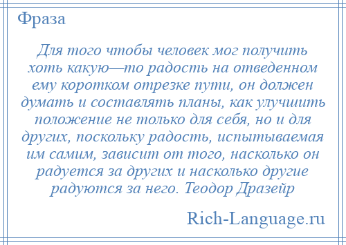 
    Для того чтобы человек мог получить хоть какую—то радость на отведенном ему коротком отрезке пути, он должен думать и составлять планы, как улучшить положение не только для себя, но и для других, поскольку радость, испытываемая им самим, зависит от того, насколько он радуется за других и насколько другие радуются за него. Теодор Дразейр