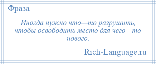 
    Иногда нужно что—то разрушить, чтобы освободить место для чего—то нового.