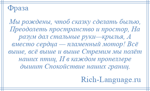 
    Мы рождены, чтоб сказку сделать былью, Преодолеть пространство и простор, На разум дал стальные руки—крылья, А вместо сердца — пламенный мотор! Всё выше, всё выше и выше Стремим мы полёт наших птиц, И в каждом пропеллере дышит Спокойствие наших границ.