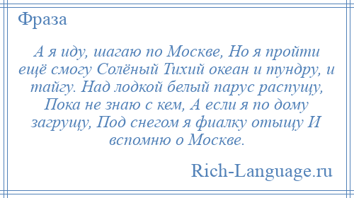 
    А я иду, шагаю по Москве, Но я пройти ещё смогу Солёный Тихий океан и тундру, и тайгу. Над лодкой белый парус распущу, Пока не знаю с кем, А если я по дому загрущу, Под снегом я фиалку отыщу И вспомню о Москве.