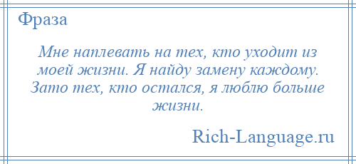 
    Мне наплевать на тех, кто уходит из моей жизни. Я найду замену каждому. Зато тех, кто остался, я люблю больше жизни.