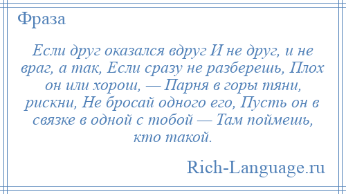 
    Если друг оказался вдруг И не друг, и не враг, а так, Если сразу не разберешь, Плох он или хорош, — Парня в горы тяни, рискни, Не бросай одного его, Пусть он в связке в одной с тобой — Там поймешь, кто такой.
