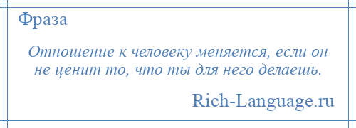 
    Отношение к человеку меняется, если он не ценит то, что ты для него делаешь.