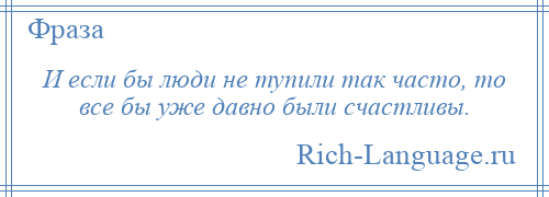 
    И если бы люди не тупили так часто, то все бы уже давно были счастливы.