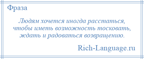 
    Людям хочется иногда расстаться, чтобы иметь возможность тосковать, ждать и радоваться возвращению.