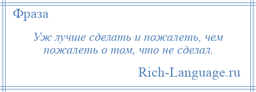 
    Уж лучше сделать и пожалеть, чем пожалеть о том, что не сделал.