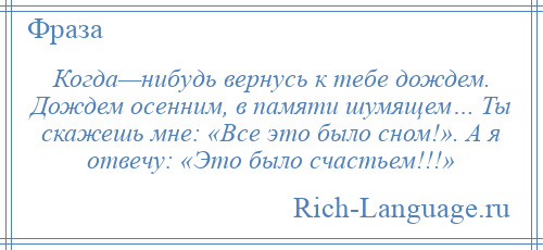 
    Когда—нибудь вернусь к тебе дождем. Дождем осенним, в памяти шумящем… Ты скажешь мне: «Все это было сном!». А я отвечу: «Это было счастьем!!!»