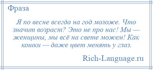 
    Я по весне всегда на год моложе. Что значит возраст? Это не про нас! Мы — женщины, мы всё на свете можем! Как кошки — даже цвет менять у глаз.
