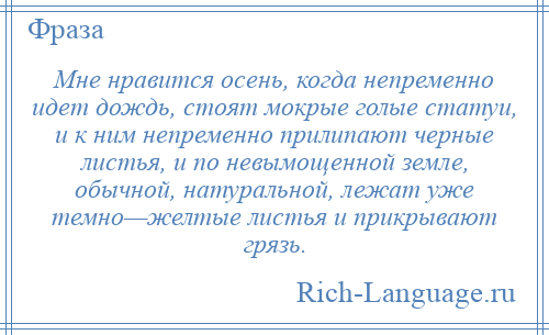 
    Мне нравится осень, когда непременно идет дождь, стоят мокрые голые статуи, и к ним непременно прилипают черные листья, и по невымощенной земле, обычной, натуральной, лежат уже темно—желтые листья и прикрывают грязь.