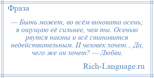 
    — Быть может, во всём виновата осень; я ощущаю её сильнее, чем ты. Осенью рвутся пакты и всё становится недействительным. И человек хочет... Да, чего же он хочет? — Любви.