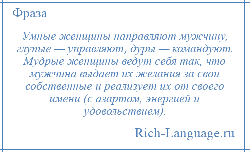 
    Умные женщины направляют мужчину, глупые — управляют, дуры — командуют. Мудрые женщины ведут себя так, что мужчина выдает их желания за свои собственные и реализует их от своего имени (с азартом, энергией и удовольствием).