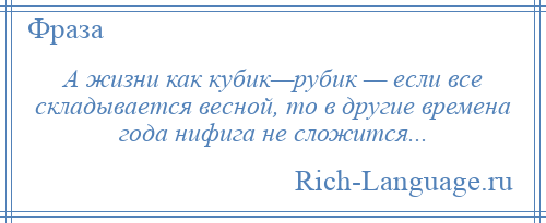 
    А жизни как кубик—рубик — если все складывается весной, то в другие времена года нифига не сложится...