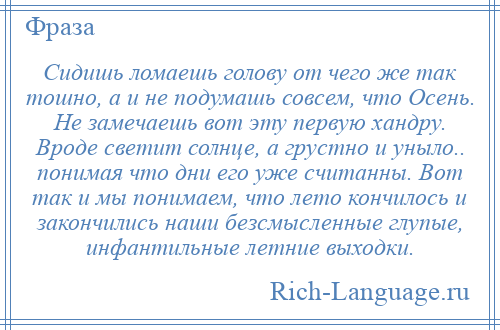 
    Сидишь ломаешь голову от чего же так тошно, а и не подумашь совсем, что Осень. Не замечаешь вот эту первую хандру. Вроде светит солнце, а грустно и уныло.. понимая что дни его уже считанны. Вот так и мы понимаем, что лето кончилось и закончились наши безсмысленные глупые, инфантильные летние выходки.