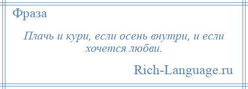 
    Плачь и кури, если осень внутри, и если хочется любви.