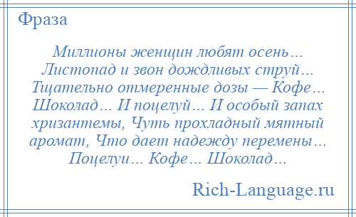 
    Миллионы женщин любят осень… Листопад и звон дождливых струй… Тщательно отмеренные дозы — Кофе… Шоколад… И поцелуй… И особый запах хризантемы, Чуть прохладный мятный аромат, Что дает надежду перемены… Поцелуи… Кофе… Шоколад…