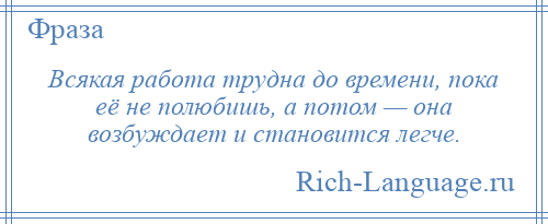 
    Всякая работа трудна до времени, пока её не полюбишь, а потом — она возбуждает и становится легче.