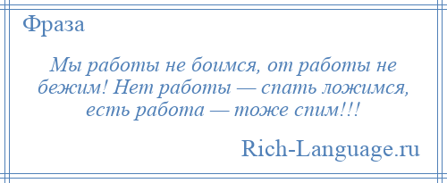 
    Мы работы не боимся, от работы не бежим! Нет работы — спать ложимся, есть работа — тоже спим!!!