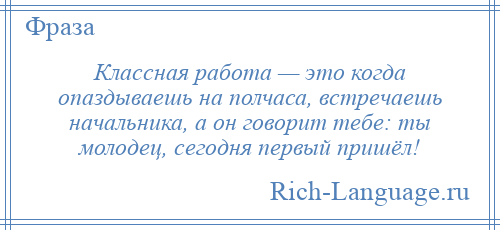 
    Классная работа — это когда опаздываешь на полчаса, встречаешь начальника, а он говорит тебе: ты молодец, сегодня первый пришёл!