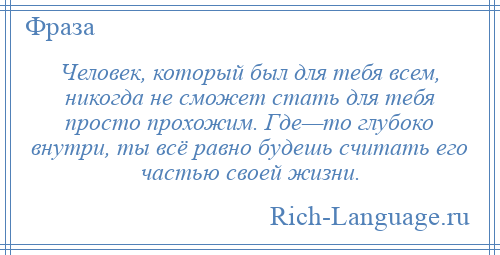 
    Человек, который был для тебя всем, никогда не сможет стать для тебя просто прохожим. Где—то глубоко внутри, ты всё равно будешь считать его частью своей жизни.