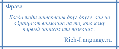 
    Когда люди интересны друг другу, они не обращают внимание на то, кто кому первый написал или позвонил...