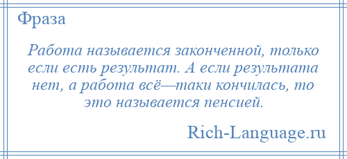 
    Работа называется законченной, только если есть результат. А если результата нет, а работа всё—таки кончилась, то это называется пенсией.