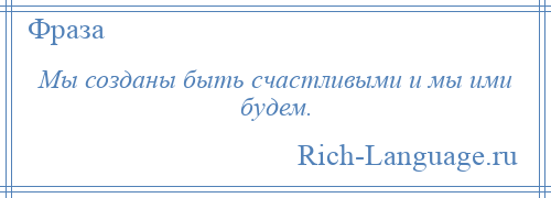 
    Мы созданы быть счастливыми и мы ими будем.