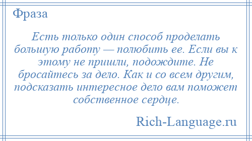 
    Есть только один способ проделать большую работу — полюбить ее. Если вы к этому не пришли, подождите. Не бросайтесь за дело. Как и со всем другим, подсказать интересное дело вам поможет собственное сердце.