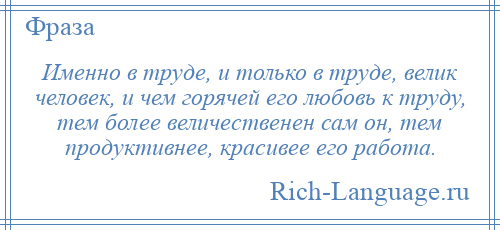 
    Именно в труде, и только в труде, велик человек, и чем горячей его любовь к труду, тем более величественен сам он, тем продуктивнее, красивее его работа.