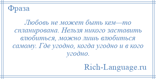 
    Любовь не может быть кем—то спланирована. Нельзя никого заставить влюбиться, можно лишь влюбиться самому. Где угодно, когда угодно и в кого угодно.